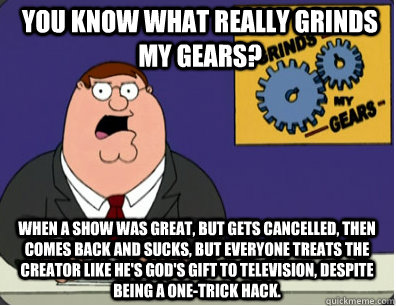 you know what really grinds my gears? when a show was great, but gets cancelled, then comes back and sucks, but everyone treats the creator like he's god's gift to television, despite being a one-trick hack.  Grinds my gears