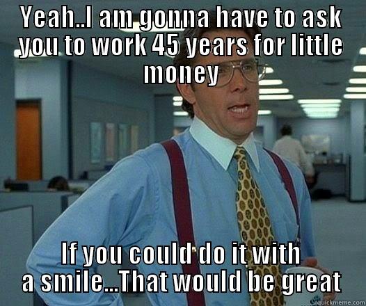 YEAH..I AM GONNA HAVE TO ASK YOU TO WORK 45 YEARS FOR LITTLE MONEY IF YOU COULD DO IT WITH A SMILE...THAT WOULD BE GREAT Office Space Lumbergh