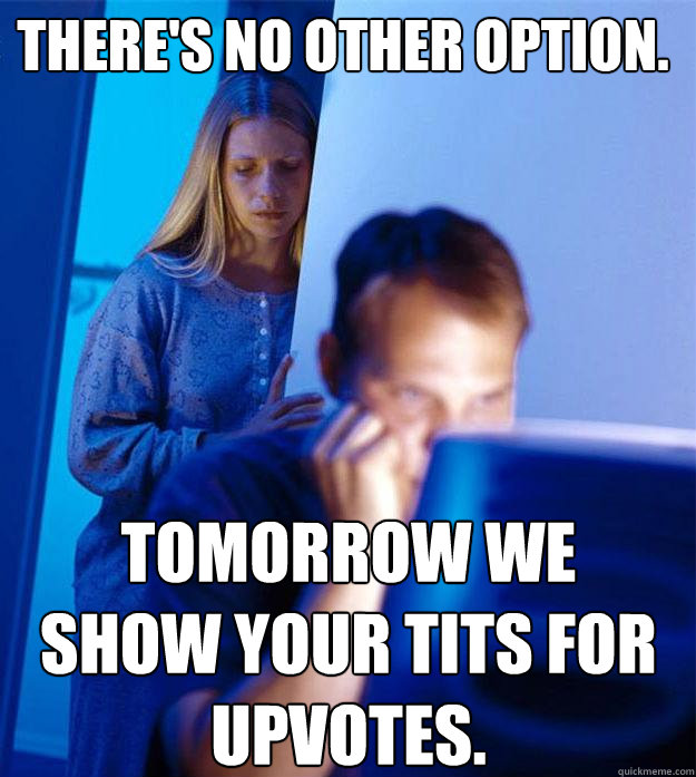 tomorrow we show your tits for upvotes. there's no other option.  Redditors Wife