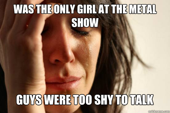 was the only girl at the metal show
 guys were too shy to talk Caption 3 goes here  First World Problems