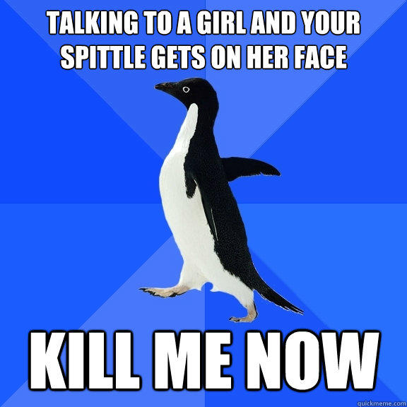 talking to a girl and your spittle gets on her face kill me now  