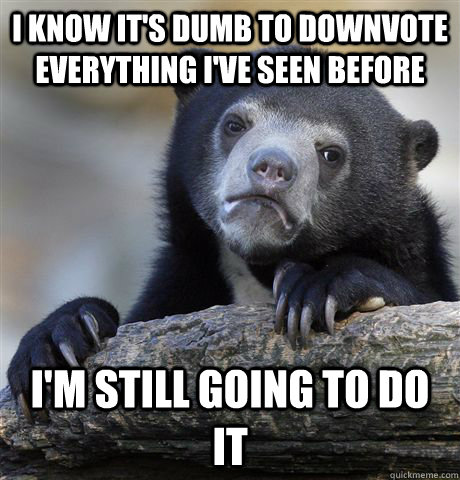 i know it's dumb to downvote everything I've seen before I'm still going to do it  Confession Bear
