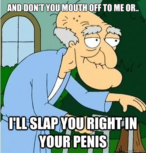 and don't you mouth off to me or.. I'll slap you right in your penis  