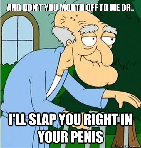 and don't you mouth off to me or.. I'll slap you right in your penis - and don't you mouth off to me or.. I'll slap you right in your penis  Herbert the Pervert