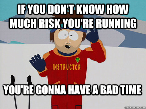 IF YOU don't know how much risk you're running You're gonna have a bad time  Bad Time