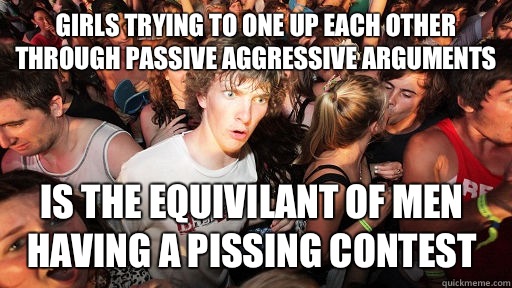 Girls trying to one up each other through passive aggressive arguments Is the equivilant of men having a pissing contest  Sudden Clarity Clarence