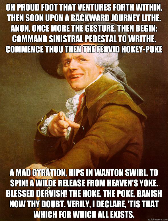Oh proud foot that ventures forth within, then soon upon a backward journey lithe. Anon, once more the gesture, then begin: Command sinistral pedestal to writhe. Commence thou then the fervid hokey-poke A mad gyration, hips in wanton swirl. To spin! A wil  Joseph Ducreux