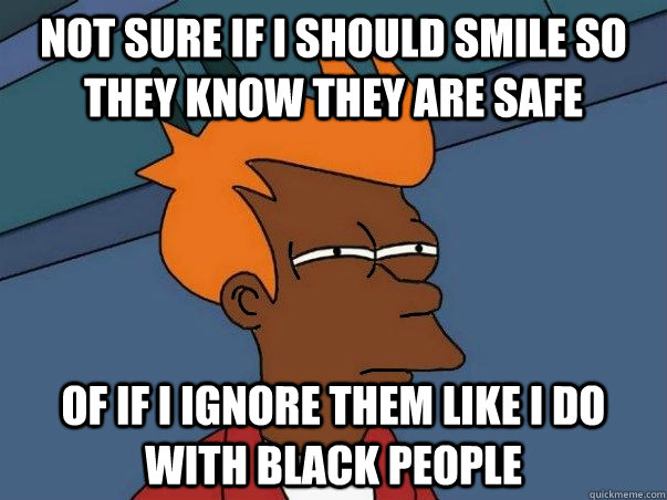 not sure if i should smile so they know they are safe of if i ignore them like i do with black people - not sure if i should smile so they know they are safe of if i ignore them like i do with black people  Black Fry