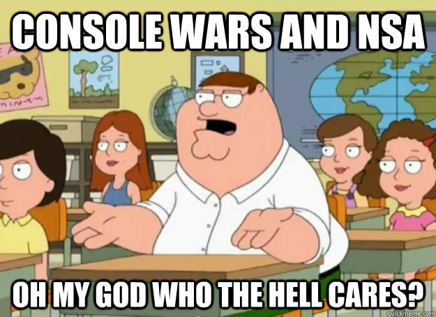 Console wars and nsa oh my god who the hell cares?  Peter Griffin Oh my god who the hell cares