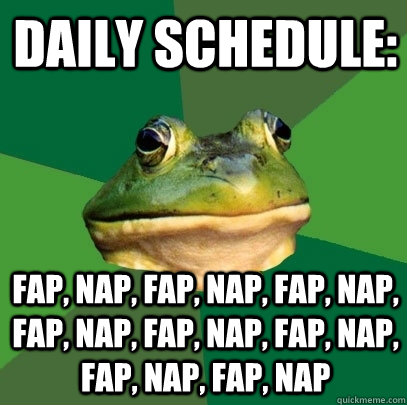 daily schedule: fap, nap, fap, nap, fap, nap, fap, nap, fap, nap, fap, nap, fap, nap, fap, nap  Foul Bachelor Frog