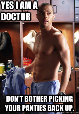 Yes I am a doctor Don't bother picking your panties back up.  Sexy Doctor