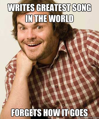 Writes Greatest song in the world Forgets how it goes - Writes Greatest song in the world Forgets how it goes  Jack Black