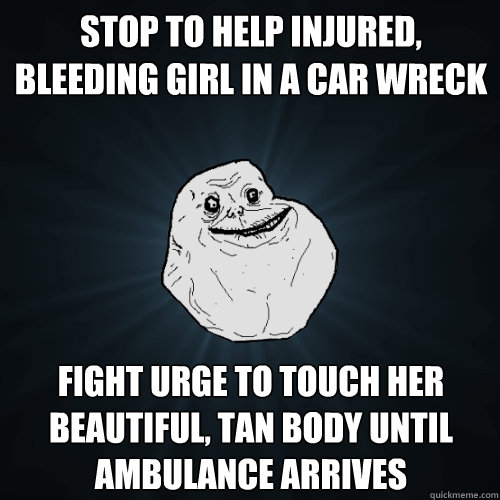 stop to help injured, bleeding girl in a car wreck fight urge to touch her beautiful, tan body until ambulance arrives  Forever Alone