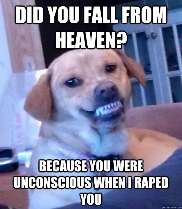 did you fall from heaven? because you were unconscious when I raped you  Creepy dog