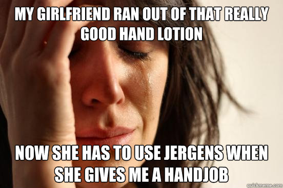 My Girlfriend ran out of that really good hand lotion now she has to use jergens when she gives me a handjob  First World Problems
