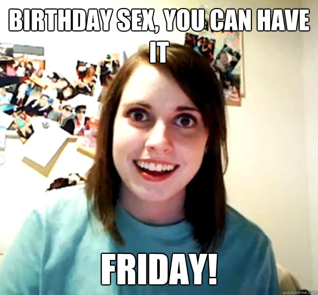 Birthday sex, you can have it Friday!  Overly Attached Girlfriend
