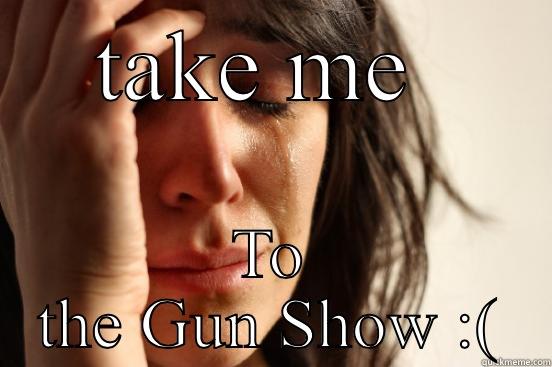 TAKE ME  TO THE GUN SHOW :( First World Problems
