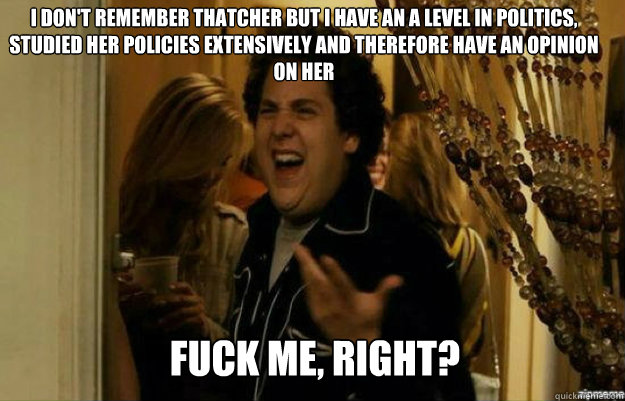 I don't remember thatcher but I have an a level in politics, studied her policies extensively and therefore have an opinion on her FUCK ME, RIGHT?  fuck me right