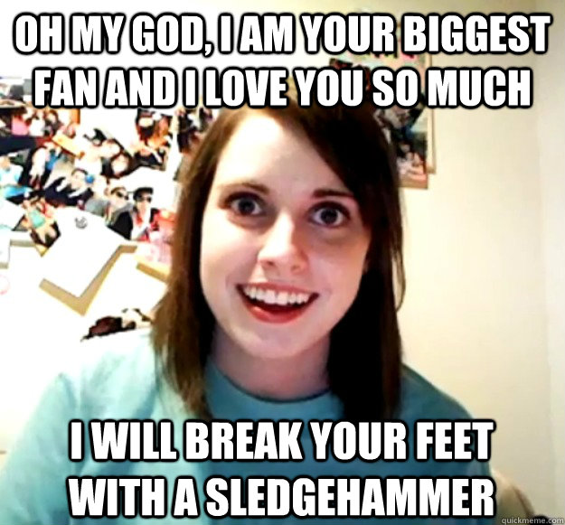 oh my god, i am your biggest fan and i love you so much i will break your feet with a sledgehammer  Overly Attached Girlfriend