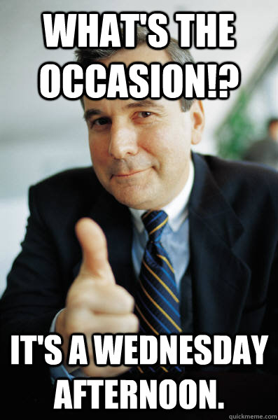 What's the occasion!? It's a Wednesday afternoon.   Awesome Boss
