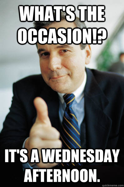 What's the occasion!? It's a Wednesday afternoon.  - What's the occasion!? It's a Wednesday afternoon.   Awesome Boss