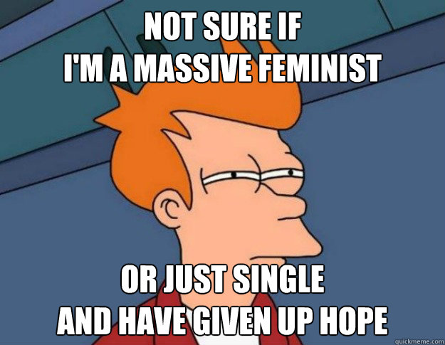 Not sure if 
I'm a massive feminist Or just single 
and have given up hope  NOT SURE IF IM HUNGRY or JUST BORED