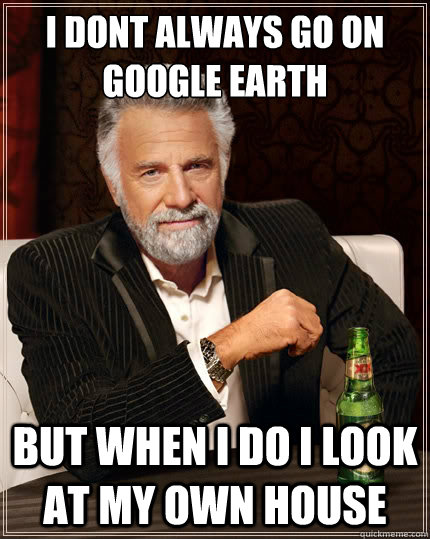 I dont always go on google earth but when i do i look at my own house - I dont always go on google earth but when i do i look at my own house  The Most Interesting Man In The World