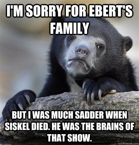 I'm sorry for Ebert's family But I was much sadder when siskel died. He was the brains of that show.  Confession Bear
