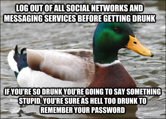 Log out of all social networks and messaging services before getting drunk If you're so drunk you're going to say something stupid, you're sure as hell too drunk to remember your password  Actual Advice Mallard