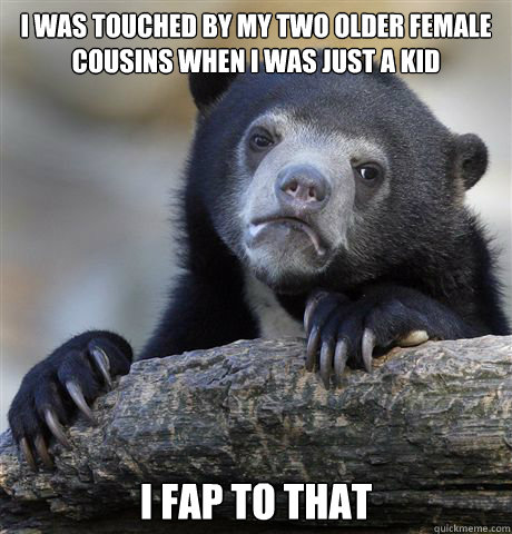 I was touched by my two older female cousins when i was just a kid I fap to that  Confession Bear