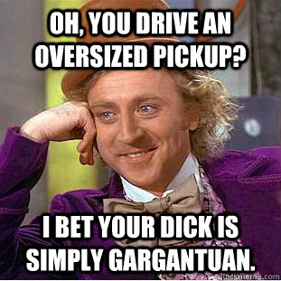 oh, you drive an oversized pickup? i bet your dick is simply gargantuan.  Condescending Wonka