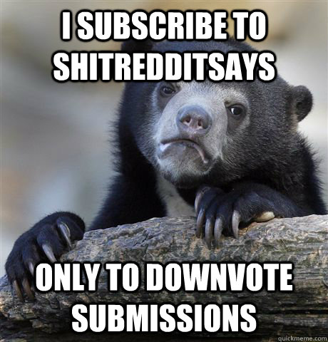 I subscribe to Shitredditsays only to downvote submissions  Confession Bear