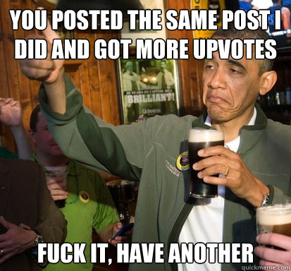 You posted the same post I did and got more upvotes Fuck it, have another  Upvote Obama