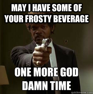 May i have some of your frosty beverage one more god damn time
  Samuel L Pulp Fiction