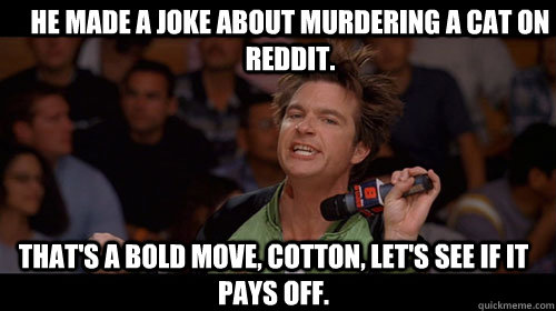 He made a joke about murdering a cat on reddit. that's a bold move, cotton, let's see if it pays off.  - He made a joke about murdering a cat on reddit. that's a bold move, cotton, let's see if it pays off.   Bold Move Cotton