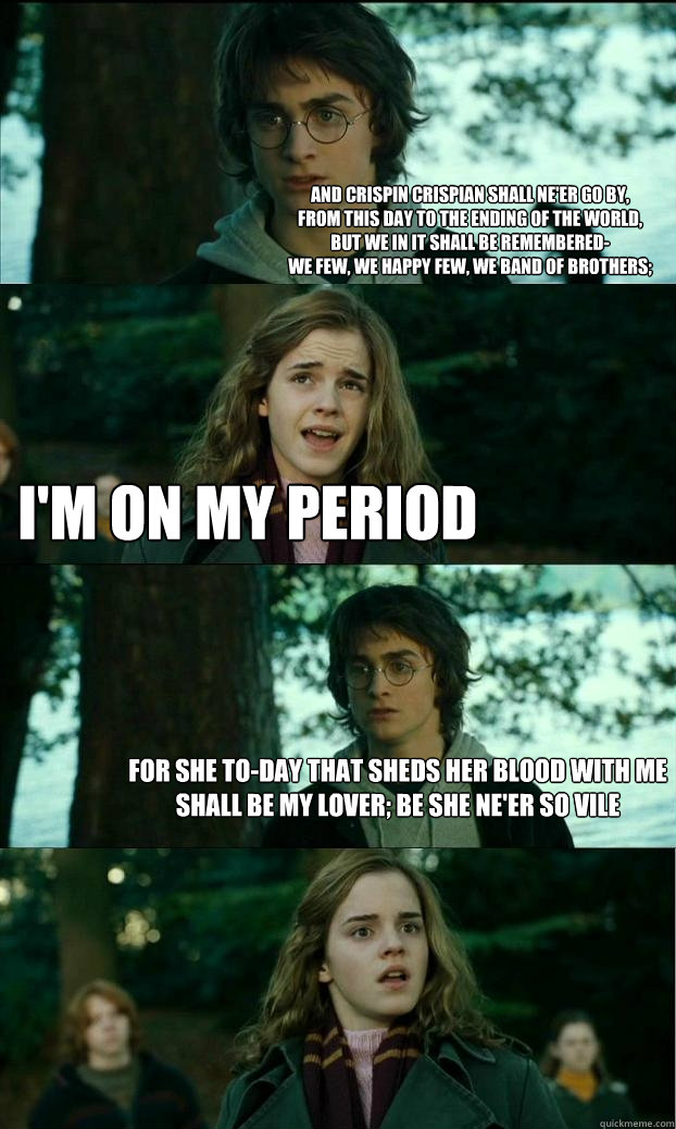 And Crispin Crispian shall ne'er go by,
From this day to the ending of the world,
But we in it shall be remembered-
We few, we happy few, we band of brothers; i'm on my period For she to-day that sheds her blood with me
Shall be my lover; be she ne'er so   Horny Harry