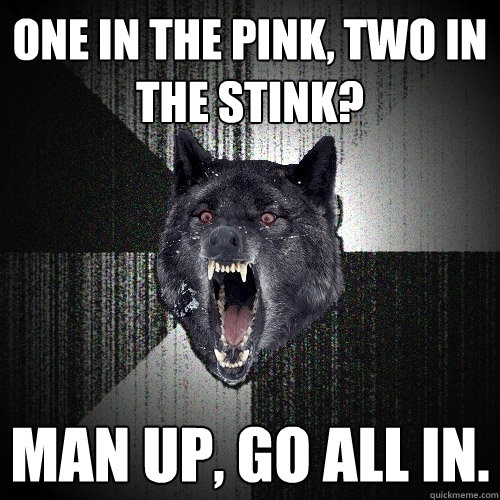 ONE IN THE PINK, TWO IN THE STINK? MAN UP, GO ALL IN.  Insanity Wolf