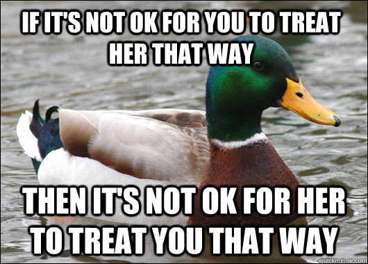 if it's not ok for you to treat her that way then it's not ok for her to treat you that way  Actual Advice Mallard