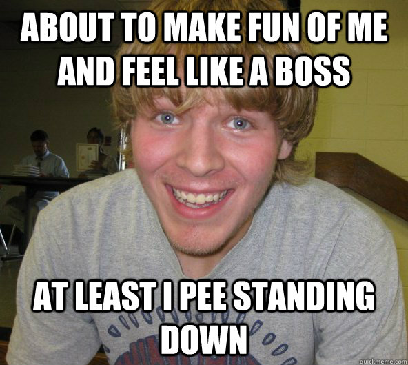 About to make fun of me and feel like a boss at least i pee standing down  