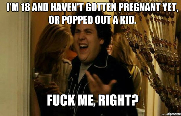 I'm 18 and haven't gotten pregnant yet, or popped out a kid. FUCK ME, RIGHT?  fuck me right