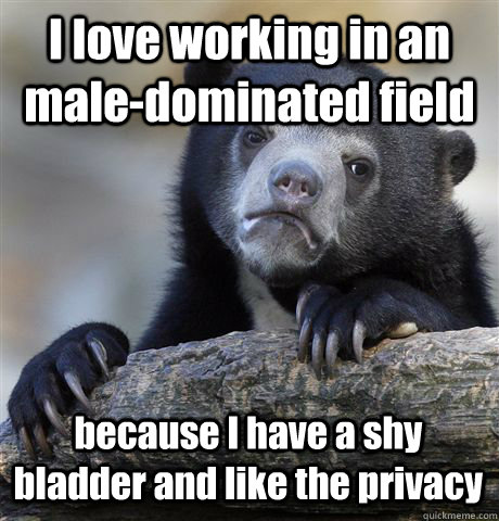 I love working in an male-dominated field because I have a shy bladder and like the privacy  Confession Bear