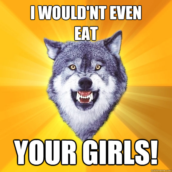 I would'nt even
eat  your girls!  Courage Wolf