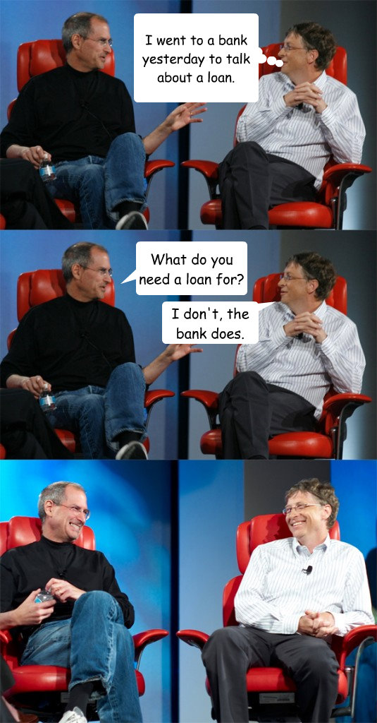 I went to a bank yesterday to talk about a loan. What do you need a loan for? I don't, the bank does.  Steve Jobs vs Bill Gates