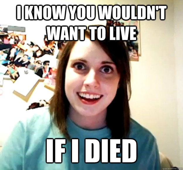 i know you wouldn't want to live if i died  Overly Attached Girlfriend