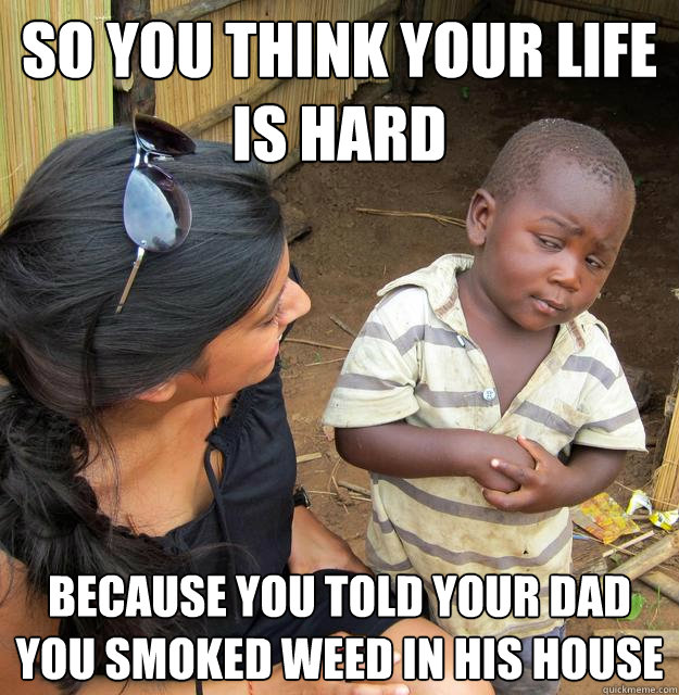 so you think your life is hard because you told your dad you smoked weed in his house  Skeptical Third World Kid