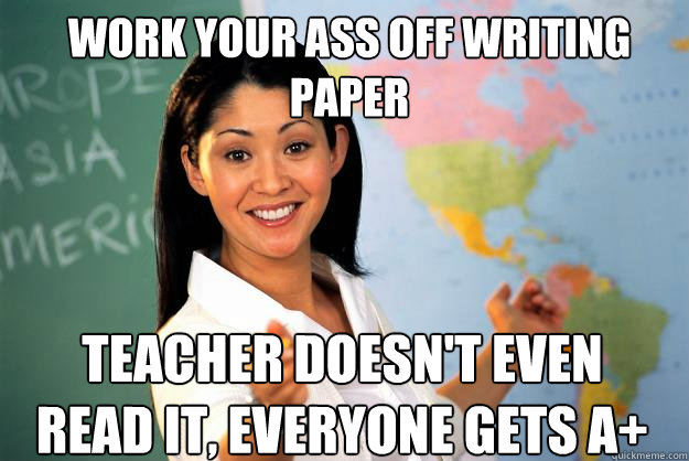 Work your ass off writing paper Teacher doesn't even read it, everyone gets A+  Unhelpful High School Teacher