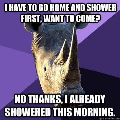 I have to go home and shower first, want to come? No thanks, I already showered this morning.    Sexually Oblivious Rhino