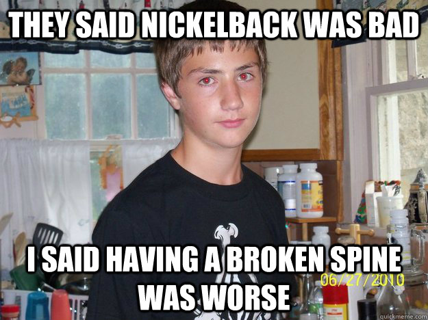they said nickelback was bad i said having a broken spine was worse  Faggot