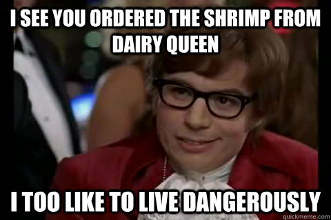 I see you ordered the shrimp from Dairy Queen i too like to live dangerously  Dangerously - Austin Powers
