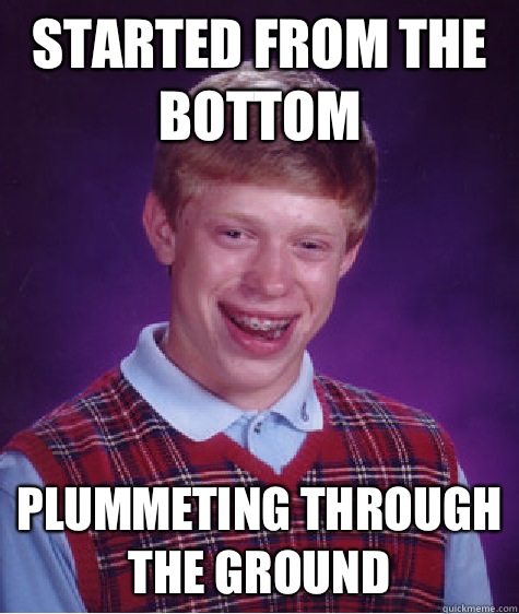 Started from the bottom Plummeting through the ground  Bad Luck Brian
